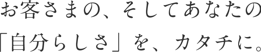 お客さまの、そしてあなたの「自分らしさ」を、カタチに。